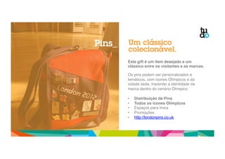 Um clássico 
colecionável. 
Este gift é um item desejado e um 
clássico entre os visitantes e as marcas.! 
" 
Os pins podem ser personalizados e 
temáticos, com ícones Olímpicos e da 
cidade sede, trazendo a identidade da 
marca dentro do cenário Olímpico. " 
" 
• Distribuição de Pins! 
• Todos os ícones Olímpicos ! 
• Espaços para troca" 
• Promoções" 
• http://londonpins.co.uk " 
Pins_ 
 