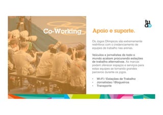 Apoio e suporte. 
Os Jogos Olímpicos são extremamente 
restritivos com o credenciamento de 
equipes de trabalho nas arenas." 
" 
Veículos e jornalistas de todo o 
mundo acabam procurando estações 
de trabalho alternativas. As marcas 
podem oferecer espaços e serviços para 
estas equipes se tornando grandes 
parceiros durante os jogos." 
" 
• Wi-Fi / Estações de Trabalho! 
• Jornalistas / Blogueiros! 
• Transporte! 
Co-Working_ 
 