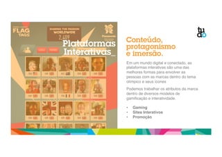 Conteúdo, 
protagonismo 
e imersão. 
Em um mundo digital e conectado, as 
plataformas interativas são uma das 
melhores formas para envolver as 
pessoas com as marcas dentro do tema 
olímpico e seus ícones" 
" 
Podemos trabalhar os atributos da marca 
dentro de diversos modelos de 
gamificação e interatividade." 
! 
• Gaming ! 
• Sites Interativos! 
• Promoção! 
Plataformas 
Interativas_ 
 