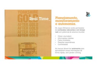 Real Time_ Planejamento, 
monitoramento 
e autonomia. 
Os Jogos Olímpicos serão permeados 
de conteúdos relevantes e em tempo 
real com potencial de alcance mundial:" 
" 
• Citzen Journalism" 
• Informações inéditas" 
• Fatos inusitados" 
• Reações espontâneas" 
• Curiosidades" 
" 
As marcas devem ter autonomia para 
aproveitarem essas informações de 
forma rápida, sem perder o timing." 
 
