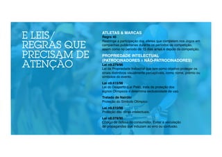 E LEIS/ 
REGRAS QUE 
PRECISAM DE 
ATENÇÃO 
ATLETAS & MARCAS! 
Regra 40 
Restringe a participação dos atletas que competem nos Jogos em 
campanhas publicitárias durante os períodos de competição, 
assim como no período de 15 dias antes e depois da competição." 
" 
PROPRIEDADE INTELECTUAL 
(PATROCINADORES X NÃO-PATROCINADORES)! 
Lei n9.279/96! 
Lei da Propriedade Industrial que tem como objetivo proteger os 
sinais distintivos visualmente perceptíveis, como nome, prêmio ou 
símbolos do evento." 
" 
Lei n9.615/98! 
Lei do Desporto (Lei Pelé), trata da proteção dos 
signos Olímpicos e determina exclusividade de uso." 
" 
Tratado de Nairóbi! 
Proteção do Símbolo Olímpico" 
" 
Lei n9.610/98! 
Proteção das obras intelectuais." 
" 
Lei n8.078/90! 
Código de defesa do consumidor. Evitar a veiculação 
de propagandas que induzam ao erro ou confusão." 
 