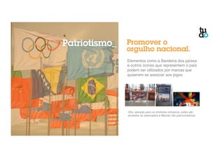 Patriotismo_ Promover o 
orgulho nacional. 
Elementos como a Bandeira dos países 
e outros ícones que representem o país 
podem ser utilizados por marcas que 
quiserem se associar aos jogos." 
Obs. atenção para os símbolos olímpicos, estes são 
proibidos se associados a Marcas não patrocinadoras.! 
 