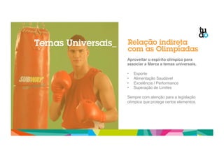 Relação indireta 
com as Olimpíadas 
Aproveitar o espírito olímpico para 
associar a Marca a temas universais.! 
" 
• Esporte" 
• Alimentação Saudável" 
• Excelência / Performance" 
• Superação de Limites" 
" 
Sempre com atenção para a legislação 
olímpica que protege certos elementos." 
Temas Universais_ 
 