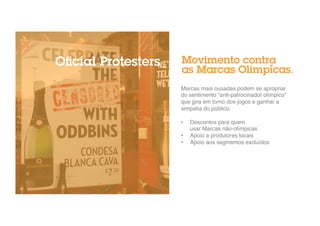 Movimento contra 
as Marcas Olimpícas. 
Marcas mais ousadas podem se apropriar 
do sentimento “anti-patrocinador olímpico” 
que gira em torno dos jogos e ganhar a 
simpatia do público." 
" 
• Descontos para quem 
usar Marcas não-olímpicas" 
• Apoio a produtores locais" 
• Apoio aos segmentos excluídos" 
Oficial Protesters_ 
 