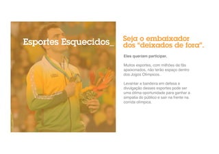 Seja o embaixador 
dos “deixados de fora”. 
Eles queriam participar.! 
" 
Muitos esportes, com milhões de fãs 
apaixonados, não terão espaço dentro 
dos Jogos Olímpicos." 
" 
Levantar a bandeira em defesa e 
divulgação desses esportes pode ser 
uma ótima oportunidade para ganhar a 
simpatia do público e sair na frente na 
corrida olímpica.! 
Esportes Esquecidos_ 
 
