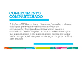 CONHECIMENTO 
COMPARTILHADO 
A Agência TUDO acredita na disseminação das boas ideias e 
estratégias para o fortalecimento do mercado de 
comunicação. E por isso disponibilizamos na íntegra o 
conteúdo do Dossiê Olímpico, um estudo de benchmark para 
que patrocinadores e não patrocinadores possam aproveitar 
melhor as oportunidades geradas nos jogos olímpicos de 2016. 
Bom proveito! 
 