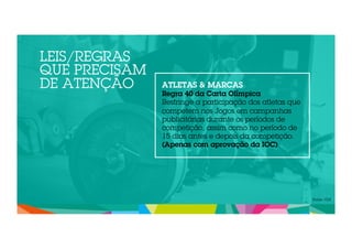 LEIS/REGRAS 
QUE PRECISAM 
DE ATENÇÃO ATLETAS & MARCAS 
Regra 40 da Carta Olímpica 
Restringe a participação dos atletas que 
competem nos Jogos em campanhas 
publicitárias durante os períodos de 
competição, assim como no período de 
15 dias antes e depois da competição. 
(Apenas com aprovação da IOC) 
Fonte: COI 
 