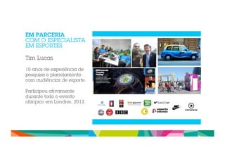 EM PARCERIA 
COM O ESPECIALISTA 
EM ESPORTES 
Tim Lucas 
15 anos de experiência de 
pesquisa e planejamento 
com audiências de esporte. 
Participou ativamente 
durante todo o evento 
olímpico em Londres, 2012. 
 