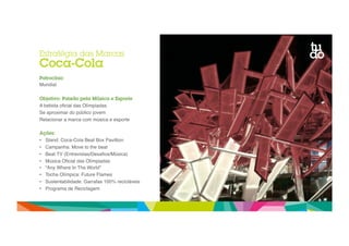Estratégia das Marcas 
Coca-Cola 
Patrocínio 
Mundial" 
Objetivo: Paixão pela Música e Esporte 
A bebida oficial das Olímpiadas" 
Se aproximar do público jovem" 
Relacionar a marca com música e esporte" 
Ações: 
• Stand: Coca-Cola Beat Box Pavillion" 
• Campanha: Move to the beat " 
• Beat TV (Entrevistas/Desafios/Música)" 
• Música Oficial das Olímpiadas" 
• “Any Where In The World”" 
• Tocha Olímpica: Future Flames" 
• Sustentabilidade: Garrafas 100% recicláveis" 
• Programa de Reciclagem" 
 
