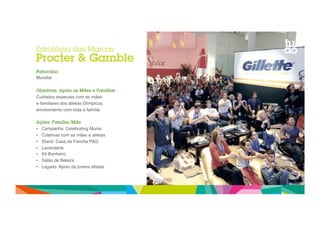 Estratégia das Marcas 
Procter & Gamble 
Patrocínio 
Mundial" 
Objetivos: Apoio as Mães e Famílias 
Cuidados especiais com as mães 
e familiares dos atletas Olímpicos," 
envolvimento com toda a família." 
Ações: Família/Mãe 
• Campanha: Celebrating Mums" 
• Coletivas com as mães e atletas" 
• Stand: Casa da Família P&G" 
• Lavanderia " 
• Kit Banheiro" 
• Salão de Beleza" 
• Legado: Apoio da jovens atletas" 
 