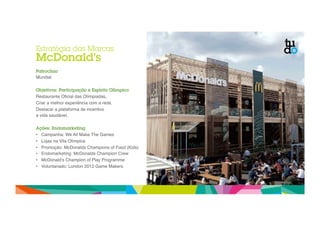 Estratégia das Marcas 
McDonald’s 
Patrocínio 
Mundial" 
Objetivos: Participação e Espírito Olímpico 
Restaurante Oficial das Olímpiadas," 
Criar a melhor experiência com a rede," 
Destacar a plataforma de incentivo " 
a vida saudável." 
Ações: Endomarketing 
• Campanha: We All Make The Games" 
• Lojas na Vila Olímpica " 
• Promoção: McDonalds Champions of Food (Kids)" 
• Endomarketing: McDonalds Champion Crew" 
• McDonald’s Champion of Play Programme" 
• Voluntariado: London 2012 Game Makers" 
 