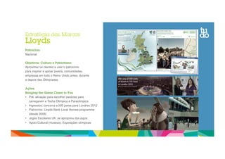 Estratégia das Marcas 
Lloyds 
Patrocínio 
Nacional" 
Objetivos: Cultura e Patriotismo 
Aproximar os clientes e usar o patrocínio " 
para inspirar e apoiar jovens, comunidades, " 
empresas em todo o Reino Unido antes, durante " 
e depois das Olimpíadas." 
Ações: 
Bringing the Game Closer to You 
• Pré: ativação para escolher pessoas para 
carregarem a Tocha Olímpica e Paraolímpica" 
• Ingressos: concorra a 500 pares para Londres 2012" 
• Patrocínio: Lloyds Bank Local Heroes programme 
(desde 2008)" 
• Jogos Escolares UK: se apropriou dos jogos" 
• Apoio Cultural (museus): Exposições olímpicas" 
 
