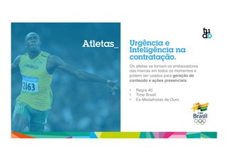Urgência e 
Inteligência na 
contratação. 
Os atletas se tornam os embaixadores 
das marcas em todos os momentos e 
podem ser usados para geração de 
conteúdo e ações presenciais." 
" 
• Regra 40" 
• Time Brasil" 
• Ex-Medalhistas de Ouro" 
Atletas_ 
 