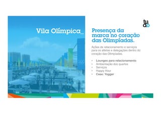 Presença da 
marca no coração 
das Olimpíadas. 
Ações de relacionamento e serviços 
para os atletas e delegações dentro do 
coração das Olimpíadas." 
" 
• Lounges para relacionamento! 
• Ambientação dos quartos " 
• Serviços " 
• Happy Hour" 
• Case: Yogger! 
Vila Olímpica_ 
 