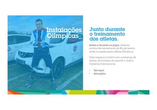 Junto durante 
o treinamento 
dos atletas. 
Antes e durante os jogos, diversos 
centros de treinamento do Rio de Janeiro 
serão ocupados pelos atletas Olímpicos. 
Estes espaços contam com a presença de 
atletas, aficionados do esporte e toda a 
imprensa internacional. 
• Serviços 
` 
• Ativações 
Instalações 
Olímpicas_ 
 