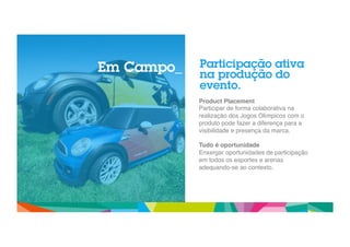Participação ativa 
na produção do 
evento. 
Product Placement! 
Participar de forma colaborativa na 
realização dos Jogos Olímpicos com o 
produto pode fazer a diferença para a 
visibilidade e presença da marca. " 
" 
Tudo é oportunidade! 
Enxergar oportunidades de participação 
em todos os esportes e arenas 
adequando-se ao contexto." 
" 
" 
" 
` 
Em Campo_ 
 