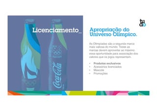 Licenciamento_ Apropriação do 
Universo Olímpico. 
As Olimpíadas são a segunda marca 
mais valiosa do mundo. Todas as 
marcas devem aproveitar ao máximo 
essa oportunidade para associação dos 
valores que os jogos representam." 
" 
• Produtos exclusivos! 
• Acessórios licenciados" 
• Mascote" 
• Promoções" 
 