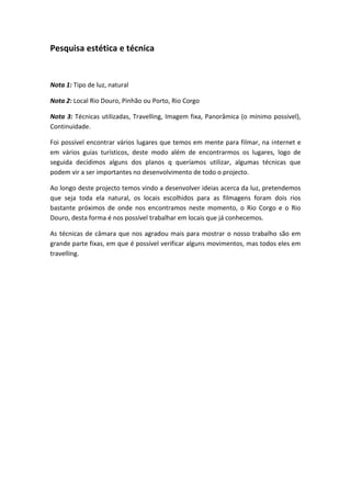 Pesquisa estética e técnica


Nota 1: Tipo de luz, natural

Nota 2: Local Rio Douro, Pinhão ou Porto, Rio Corgo

Nota 3: Técnicas utilizadas, Travelling, Imagem fixa, Panorâmica (o mínimo possível),
Continuidade.

Foi possível encontrar vários lugares que temos em mente para filmar, na internet e
em vários guias turísticos, deste modo além de encontrarmos os lugares, logo de
seguida decidimos alguns dos planos q queríamos utilizar, algumas técnicas que
podem vir a ser importantes no desenvolvimento de todo o projecto.

Ao longo deste projecto temos vindo a desenvolver ideias acerca da luz, pretendemos
que seja toda ela natural, os locais escolhidos para as filmagens foram dois rios
bastante próximos de onde nos encontramos neste momento, o Rio Corgo e o Rio
Douro, desta forma é nos possível trabalhar em locais que já conhecemos.

As técnicas de câmara que nos agradou mais para mostrar o nosso trabalho são em
grande parte fixas, em que é possível verificar alguns movimentos, mas todos eles em
travelling.
 
