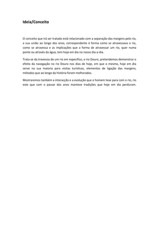 Ideia/Conceito


O conceito que irá ser tratado está relacionado com a separação das margens pelo rio,
a sua união ao longo dos anos, correspondente à forma como se atravessava o rio,
como se atravessa e as implicações que a forma de atravessar um rio, quer numa
ponte ou através da água, tem hoje em dia no nosso dia-a-dia.

Trata-se da travessia de um rio em especifico, o rio Douro, pretendemos demonstrar o
efeito da navegação no rio Douro nos dias de hoje, em que o mesmo, hoje em dia
serve na sua maioria para visitas turísticas, elementos de ligação das margens,
métodos que ao longo da história foram melhorados.

Mostraremos também a interacção e a evolução que o homem teve para com o rio, rio
este que com o passar dos anos manteve tradições que hoje em dia perduram.
 