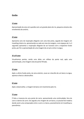 Guião


1ª cena

Apresentação da cena em questão com um grande plano do rio, pequena amostra dos
envolventes do cenário.



2ª cena

Apresenta sons de respiração ofegante com uma tela preta, seguido de imagens em
travelling à beira rio, aproximando-se cada vez mais da margem, e em espaços de 2 a 3
segundos apresentar a respiração ofegante do ser humano com o respectivo fundo
preto, por fim a apresentação de uma imagem de um pé a entrar na água.



3ª e 4ª cena

Visualizamos pontes, sendo uma delas um reflexo da ponte real, após uma
apresentação, uma imagem vista da ponte filmada.



5ª cena

Após o ultimo fundo preto, da cena anterior, ouve-se o barulho de um barco na água,
aparece o barco a desencalhar.



6ª cena

Após o desencalhar, a imagem do barco em movimento pelo rio.



7ª cena

É feita a travessia de uma ponte de carro, apresentando uma continuidade, fora do
carro e dentro do carro. De seguida uma imagem de um barco, se possível de madeira
dando assim uma comparação entre o carro e o barco, possivelmente em travelling ou
panorâmica.
 