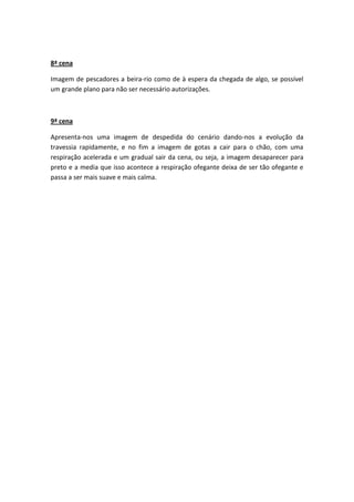 8ª cena

Imagem de pescadores a beira-rio como de à espera da chegada de algo, se possível
um grande plano para não ser necessário autorizações.



9ª cena

Apresenta-nos uma imagem de despedida do cenário dando-nos a evolução da
travessia rapidamente, e no fim a imagem de gotas a cair para o chão, com uma
respiração acelerada e um gradual sair da cena, ou seja, a imagem desaparecer para
preto e a media que isso acontece a respiração ofegante deixa de ser tão ofegante e
passa a ser mais suave e mais calma.
 