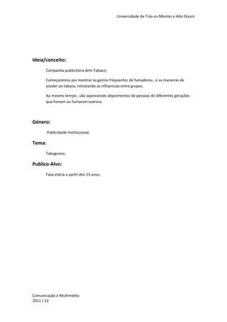 Universidade de Trás-os-Montes e Alto Douro




Ideia/conceito:
      Campanha publicitária Anti-Tabaco;

      Começaremos por mostrar os gestos frequentes de fumadores , e as maneiras de
      aceder ao tabaco, retratando as influencias entre grupos.

      Ao mesmo tempo , vão aparecendo depoimentos de pessoas de diferentes gerações
      que fumam ou fumaram outrora.



Género:
        Publicidade institucional;

Tema:
      Tabagismo;

Publico-Alvo:
      Faxa etária a partir dos 13 anos;




Comunicação e Multimédia
2011 / 12
 