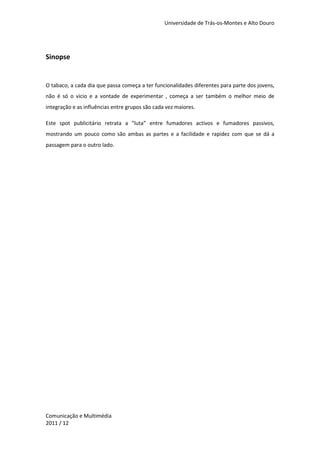 Universidade de Trás-os-Montes e Alto Douro




Sinopse


O tabaco, a cada dia que passa começa a ter funcionalidades diferentes para parte dos jovens,
não é só o vicio e a vontade de experimentar , começa a ser também o melhor meio de
integração e as influências entre grupos são cada vez maiores.

Este spot publicitário retrata a “luta” entre fumadores activos e fumadores passivos,
mostrando um pouco como são ambas as partes e a facilidade e rapidez com que se dá a
passagem para o outro lado.




Comunicação e Multimédia
2011 / 12
 