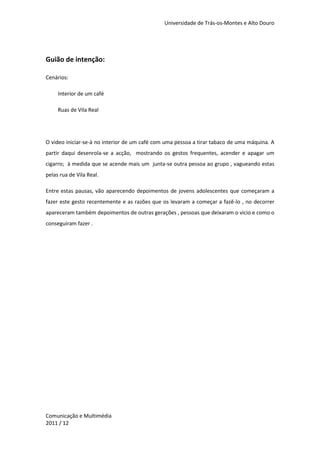 Universidade de Trás-os-Montes e Alto Douro




Guião de intenção:

Cenários:

     Interior de um café

     Ruas de Vila Real




O video iniciar-se-à no interior de um café com uma pessoa a tirar tabaco de uma máquina. A
partir daqui desenrola-se a acção, mostrando os gestos frequentes, acender e apagar um
cigarro; à medida que se acende mais um junta-se outra pessoa ao grupo , vagueando estas
pelas rua de Vila Real.

Entre estas pausas, vão aparecendo depoimentos de jovens adolescentes que começaram a
fazer este gesto recentemente e as razões que os levaram a começar a fazê-lo , no decorrer
apareceram também depoimentos de outras gerações , pessoas que deixaram o vicio e como o
conseguiram fazer .




Comunicação e Multimédia
2011 / 12
 