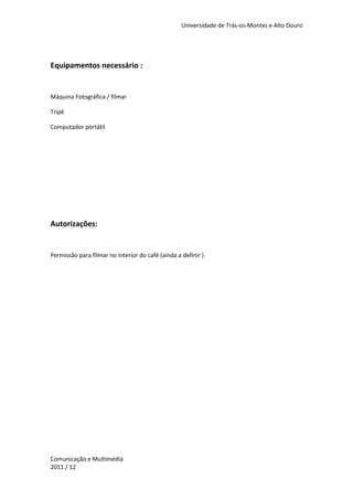 Universidade de Trás-os-Montes e Alto Douro




Equipamentos necessário :


Máquina Fotográfica / filmar

Tripé

Computador portátil




Autorizações:


Permissão para filmar no interior do café (ainda a definir )




Comunicação e Multimédia
2011 / 12
 