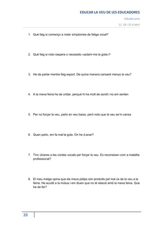 EDUCAR LA VEU DE LES EDUCADORES
                                                                             Clàudia Leris
                                                                        11, 18 i 25 d’abril


     1. Què faig si començo a notar símptomes de fatiga vocal?




     2. Què faig si noto raspera o necessito «aclarir-me la gola»?




     3. He de parlar mentre faig esport. De quina manera cansaré menys la veu?




     4. A la meva feina he de cridar, perquè hi ha molt de soroll i no em senten




     5. Per no forçar la veu, parlo en veu baixa, però noto que la veu se’m cansa




     6. Quan parlo, em fa mal la gola. On he d.anar?




     7. Tinc úlceres a les cordes vocals per forçar la veu. Es reconeixen com a malaltia
        professional?




     8. El meu metge opina que els meus pòlips són produïts pel mal ús de la veu a la
        feina. He acudit a la mútua i em diuen que no té relació amb la meva feina. Què
        he de fer?




20
 