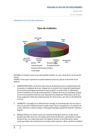 EDUCAR LA VEU DE LES EDUCADORES
                                                                                       Clàudia Leris
                                                                                  11, 18 i 25 d’abril


PROBLEMES DE LA VEU MÉS FREQÜENTS




DISFONIA: O ronquera, quan la veu perd qualitat acústica, es a dir, canvia de to i es torna més
“bruta”.
AFONIA: Té lloc quan la persona es queda totalment sense veu, pot ser la fase final d’una
disfonia.

1.   SOBREESFORÇ VOCAL: És la forma més comuna de disfunció vocal en professionals amb
     ús excessiu o inadequat de la veu. Sorgeix com a resultat d’una resposta forçada davant
     d’una situació prolongada de limitació vocal, produint un cercle viciós. El sobreesforç
     vocal es transforma en veu de constrenyiment. L’eficàcia de la veu es va perdent, perquè
     no es fa correctament la tècnica vocal. Apareixen els símptomes d’alteracions de la veu i
     fa que augmenti l’esforç de compensació per fer servir la veu i, per tant, es retroalimenta
     el cercle.

2.   LARINGITIS: La laringitis és la inflamació de la laringe. Es caracteritza per una veu aspra o
     ronca a causa de la inflamació de les cordes vocals. Pot ser causada per un ús excessiu de
     la veu, infeccions, irritants inhalats o reflux gastroesofàgic (pujada de l’àcid de l’estómac a
     la gola).

3.   NÒDULS VOCALS: Els nòduls vocals són creixements benignes sobre les cordes vocals
     produïts per l’abús de la veu. Són petits, tenen forma de durícies i, generalment, creixen
     de dos en dos, un a cada corda vocal. Els nòduls es formen en les àrees de les cordes
     vocals que reben més pressió quan les cordes vocals s’ajunten i vibren, de forma semblant


8
 