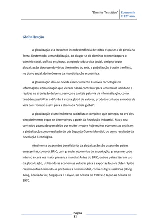“Dossier Temático” Economia
                                                                           C 12º ano




Globalização


        A globalização é a crescente interdependência de todos os países e de povos na
Terra. Deste modo, a mundialização, ao alargar-se do domínio económico para o
domínio social, político e cultural, atingindo toda a vida social, designa-se por
globalização, abrangendo várias dimensões, ou seja, a globalização é assim o reflexo,
no plano social, do fenómeno da mundialização económica.

        A globalização deu-se devida essencialmente às novas tecnologias de
informação e comunicação que vieram não só contribuir para uma maior facilidade e
rapidez na circulação de bens, serviços e capitais pela via da informatização, como
também possibilitar a difusão à escala global de valores, produtos culturais e modos de
vida contribuindo assim para a chamada “aldeia global”.

        A globalização é um fenômeno capitalista e complexo que começou na era dos
descobrimentos e que se desenvolveu a partir da Revolução Industrial. Mas o seu
conteúdo passou despercebido por muito tempo e hoje muitos economistas analisam
a globalização como resultado do pós Segunda Guerra Mundial, ou como resultado da
Revolução Tecnológica.

        Atualmente os grandes beneficiários da globalização são os grandes países
emergentes, como os BRIC, com grandes economias de exportação, grande mercado
interno e cada vez maior presença mundial. Antes do BRIC, outros países fizeram uso
da globalização, utilizando as economias voltadas para a exportação para obter rápido
crescimento e tornando-se potências a nível mundial, como os tigres asiáticos (Hong
Kong, Coreia do Sul, Singapura e Taiwan) na década de 1980 e o Japão na década de
1970.




                                         Página
                                         11
 