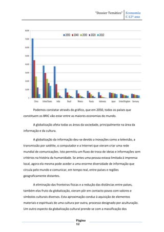 “Dossier Temático” Economia
                                                                         C 12º ano




       Podemos constatar através do gráfico, que em 2050, todos os países que
constituem os BRIC vão estar entre as maiores economias do mundo.

       A globalização afeta todas as áreas da sociedade, principalmente na área da
informação e da cultura.

       A globalização da informação deu-se devido a inovações como a televisão, a
transmissão por satélite, o computador e a Internet que vieram criar uma rede
mundial de comunicações. Isto permitiu um fluxo de troca de ideias e informações sem
critérios na história da humanidade. Se antes uma pessoa estava limitada à imprensa
local, agora ela mesma pode aceder a uma enorme diversidade de informação que
circula pelo mundo e comunicar, em tempo real, entre países e regiões
geograficamente distantes.

       A eliminação das fronteiras físicas e a redução das distâncias entre países,
também elas fruto da globalização, vieram pôr em contacto povos com valores e
símbolos culturais diversos. Esta aproximação conduz à aquisição de elementos
materiais e espirituais de uma cultura por outra, processo designado por aculturação.
Um outro especto da globalização cultural prende-se com a massificação dos


                                       Página
                                       12
 