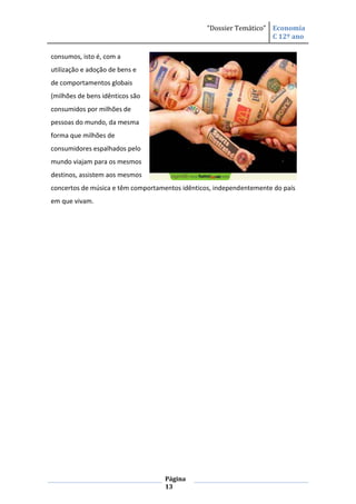 “Dossier Temático” Economia
                                                                    C 12º ano

consumos, isto é, com a
utilização e adoção de bens e
de comportamentos globais
(milhões de bens idênticos são
consumidos por milhões de
pessoas do mundo, da mesma
forma que milhões de
consumidores espalhados pelo
mundo viajam para os mesmos
destinos, assistem aos mesmos
concertos de música e têm comportamentos idênticos, independentemente do país
em que vivam.




                                   Página
                                   13
 