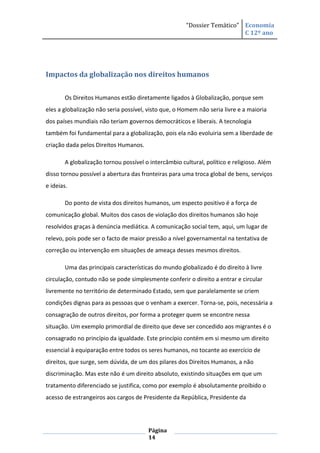 “Dossier Temático” Economia
                                                                         C 12º ano




Impactos da globalização nos direitos humanos


       Os Direitos Humanos estão diretamente ligados à Globalização, porque sem
eles a globalização não seria possível, visto que, o Homem não seria livre e a maioria
dos países mundiais não teriam governos democráticos e liberais. A tecnologia
também foi fundamental para a globalização, pois ela não evoluiria sem a liberdade de
criação dada pelos Direitos Humanos.

       A globalização tornou possível o intercâmbio cultural, político e religioso. Além
disso tornou possível a abertura das fronteiras para uma troca global de bens, serviços
e ideias.

       Do ponto de vista dos direitos humanos, um especto positivo é a força de
comunicação global. Muitos dos casos de violação dos direitos humanos são hoje
resolvidos graças à denúncia mediática. A comunicação social tem, aqui, um lugar de
relevo, pois pode ser o facto de maior pressão a nível governamental na tentativa de
correção ou intervenção em situações de ameaça desses mesmos direitos.

       Uma das principais características do mundo globalizado é do direito à livre
circulação, contudo não se pode simplesmente conferir o direito a entrar e circular
livremente no território de determinado Estado, sem que paralelamente se criem
condições dignas para as pessoas que o venham a exercer. Torna-se, pois, necessária a
consagração de outros direitos, por forma a proteger quem se encontre nessa
situação. Um exemplo primordial de direito que deve ser concedido aos migrantes é o
consagrado no princípio da igualdade. Este princípio contém em si mesmo um direito
essencial à equiparação entre todos os seres humanos, no tocante ao exercício de
direitos, que surge, sem dúvida, de um dos pilares dos Direitos Humanos, a não
discriminação. Mas este não é um direito absoluto, existindo situações em que um
tratamento diferenciado se justifica, como por exemplo é absolutamente proibido o
acesso de estrangeiros aos cargos de Presidente da República, Presidente da




                                       Página
                                       14
 