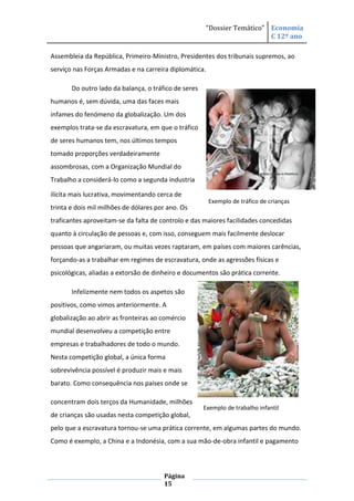 “Dossier Temático” Economia
                                                                         C 12º ano

Assembleia da República, Primeiro-Ministro, Presidentes dos tribunais supremos, ao
serviço nas Forças Armadas e na carreira diplomática.

       Do outro lado da balança, o tráfico de seres
humanos é, sem dúvida, uma das faces mais
infames do fenómeno da globalização. Um dos
exemplos trata-se da escravatura, em que o tráfico
de seres humanos tem, nos últimos tempos
tomado proporções verdadeiramente
assombrosas, com a Organização Mundial do
Trabalho a considerá-lo como a segunda industria

ilícita mais lucrativa, movimentando cerca de
                                                        Exemplo de tráfico de crianças
trinta e dois mil milhões de dólares por ano. Os
traficantes aproveitam-se da falta de controlo e das maiores facilidades concedidas
quanto à circulação de pessoas e, com isso, conseguem mais facilmente deslocar
pessoas que angariaram, ou muitas vezes raptaram, em países com maiores carências,
forçando-as a trabalhar em regimes de escravatura, onde as agressões físicas e
psicológicas, aliadas a extorsão de dinheiro e documentos são prática corrente.

       Infelizmente nem todos os aspetos são
positivos, como vimos anteriormente. A
globalização ao abrir as fronteiras ao comércio
mundial desenvolveu a competição entre
empresas e trabalhadores de todo o mundo.
Nesta competição global, a única forma
sobrevivência possível é produzir mais e mais
barato. Como consequência nos países onde se

concentram dois terços da Humanidade, milhões
                                                      Exemplo de trabalho infantil
de crianças são usadas nesta competição global,
pelo que a escravatura tornou-se uma prática corrente, em algumas partes do mundo.
Como é exemplo, a China e a Indonésia, com a sua mão-de-obra infantil e pagamento



                                       Página
                                       15
 