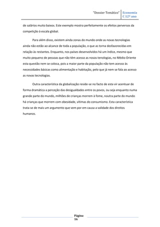 “Dossier Temático” Economia
                                                                         C 12º ano

de salários muito baixos. Este exemplo mostra perfeitamente os efeitos perversos da
competição à escala global.

       Para além disso, existem ainda zonas do mundo onde as novas tecnologias
ainda não estão ao alcance de toda a população, o que as torna desfavorecidas em
relação às restantes. Enquanto, nos países desenvolvidos há um índice, mesmo que
muito pequeno de pessoas que não têm acesso as novas tenologias, no Médio Oriente
esta questão nem se coloca, pois a maior parte da população não tem acesso às
necessidades básicas como alimentação e habitação, pelo que já nem se fala ao acesso
as novas tecnologias.

       Outra característica da globalização reside-se no facto de esta vir acentuar de
forma dramática a perceção das desigualdades entre os povos, ou seja enquanto numa
grande parte do mundo, milhões de crianças morrem à fome, noutra parte do mundo
há crianças que morrem com obesidade, vítimas do consumismo. Esta característica
trata-se de mais um argumento que vem por em causa a validade dos direitos
humanos.




                                       Página
                                       16
 