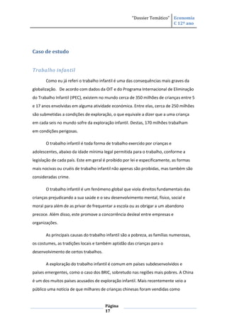 “Dossier Temático” Economia
                                                                         C 12º ano




Caso de estudo


Trabalho infantil
       Como eu já referi o trabalho infantil é uma das consequências mais graves da
globalização. De acordo com dados da OIT e do Programa Internacional de Eliminação
do Trabalho Infantil (IPEC), existem no mundo cerca de 350 milhões de crianças entre 5
e 17 anos envolvidas em alguma atividade económica. Entre elas, cerca de 250 milhões
são submetidas a condições de exploração, o que equivale a dizer que a uma criança
em cada seis no mundo sofre da exploração infantil. Destas, 170 milhões trabalham
em condições perigosas.

       O trabalho infantil é toda forma de trabalho exercido por crianças e
adolescentes, abaixo da idade mínima legal permitida para o trabalho, conforme a
legislação de cada país. Este em geral é proibido por lei e especificamente, as formas
mais nocivas ou cruéis de trabalho infantil não apenas são proibidas, mas também são
consideradas crime.

       O trabalho infantil é um fenómeno global que viola direitos fundamentais das
crianças prejudicando a sua saúde e o seu desenvolvimento mental, físico, social e
moral para além de as privar de frequentar a escola ou as obrigar a um abandono
precoce. Além disso, este promove a concorrência desleal entre empresas e
organizações.

       As principais causas do trabalho infantil são a pobreza, as famílias numerosas,
os costumes, as tradições locais e também aptidão das crianças para o
desenvolvimento de certos trabalhos.

       A exploração do trabalho infantil é comum em países subdesenvolvidos e
países emergentes, como o caso dos BRIC, sobretudo nas regiões mais pobres. A China
é um dos muitos países acusados de exploração infantil. Mais recentemente veio a
público uma notícia de que milhares de crianças chinesas foram vendidas como


                                       Página
                                       17
 