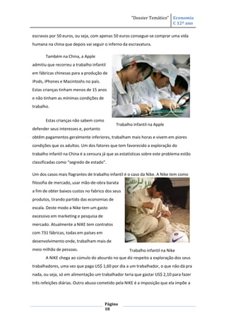 “Dossier Temático” Economia
                                                                         C 12º ano

escravos por 50 euros, ou seja, com apenas 50 euros consegue-se comprar uma vida
humana na china que depois vai seguir o inferno da escravatura.

       Também na China, a Apple
admitiu que recorreu a trabalho infantil
em fábricas chinesas para a produção de
iPods, iPhones e Macintoshs no país.
Estas crianças tinham menos de 15 anos
e não tinham as mínimas condições de
trabalho.


       Estas crianças não sabem como
                                              Trabalho infantil na Apple
defender seus interesses e, portanto
obtêm pagamentos geralmente inferiores, trabalham mais horas e vivem em piores
condições que os adultos. Um dos fatores que tem favorecido a exploração do
trabalho infantil na China é a censura já que as estatísticas sobre este problema estão
classificadas como “segredo de estado”.

Um dos casos mais flagrantes de trabalho infantil é o caso da Nike. A Nike tem como
filosofia de mercado, usar mão-de-obra barata
a fim de obter baixos custos no fabrico dos seus
produtos, tirando partido das economias de
escala. Deste modo a Nike tem um gasto
excessivo em marketing e pesquisa de
mercado. Atualmente a NIKE tem contratos
com 731 fábricas, todas em países em
desenvolvimento onde, trabalham mais de
meio milhão de pessoas.                              Trabalho infantil na Nike
       A NIKE chega ao cúmulo do absurdo no que diz respeito a exploração dos seus
trabalhadores, uma vez que paga US$ 1,60 por dia a um trabalhador, o que não dá pra
nada, ou seja, só em alimentação um trabalhador teria que gastar US$ 2,10 para fazer
três refeições diárias. Outro abuso cometido pela NIKE é a imposição que ela impõe a



                                       Página
                                       18
 