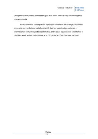 “Dossier Temático” Economia
                                                                          C 12º ano

um operário onde, ele só pode beber água duas vezes ao dia e ir ao banheiro apenas
uma vez por dia.

       Assim, com vista a salvaguardar e proteger o interesse das crianças, incluindo a
prevenção e o combate ao trabalho infantil, diversas organizações nacionais e
internacionais têm privilegiado essa temática. Entre essas organizações salientamos a
UNICEF e a OIT, a nível internacional, e as CPCJ, o IAC e a CNASTI a nível nacional.




                                        Página
                                        19
 