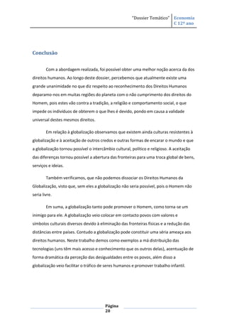 “Dossier Temático” Economia
                                                                          C 12º ano




Conclusão


        Com a abordagem realizada, foi possível obter uma melhor noção acerca da dos
direitos humanos. Ao longo deste dossier, percebemos que atualmente existe uma
grande unanimidade no que diz respeito ao reconhecimento dos Direitos Humanos
deparamo-nos em muitas regiões do planeta com o não cumprimento dos direitos do
Homem, pois estes vão contra a tradição, a religião e comportamento social, o que
impede os indivíduos de obterem o que lhes é devido, pondo em causa a validade
universal destes mesmos direitos.

        Em relação à globalização observamos que existem ainda culturas resistentes à
globalização e à aceitação de outros credos e outras formas de encarar o mundo e que
a globalização tornou possível o intercâmbio cultural, político e religioso. A aceitação
das diferenças tornou possível a abertura das fronteiras para uma troca global de bens,
serviços e ideias.

        Também verificamos, que não podemos dissociar os Direitos Humanos da
Globalização, visto que, sem eles a globalização não seria possível, pois o Homem não
seria livre.

        Em suma, a globalização tanto pode promover o Homem, como torna-se um
inimigo para ele. A globalização veio colocar em contacto povos com valores e
símbolos culturais diversos devido à eliminação das fronteiras físicas e a redução das
distâncias entre países. Contudo a globalização pode constituir uma séria ameaça aos
direitos humanos. Neste trabalho demos como exemplos a má distribuição das
tecnologias (uns têm mais acesso e conhecimento que os outros delas), acentuação de
forma dramática da perceção das desigualdades entre os povos, além disso a
globalização veio facilitar o tráfico de seres humanos e promover trabalho infantil.




                                        Página
                                        20
 