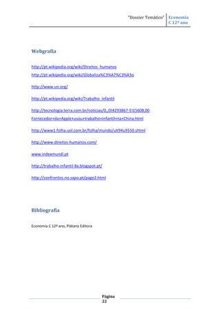 “Dossier Temático” Economia
                                                                      C 12º ano




Webgrafia

http://pt.wikipedia.org/wiki/Direitos_humanos
http://pt.wikipedia.org/wiki/Globaliza%C3%A7%C3%A3o

http://www.un.org/

http://pt.wikipedia.org/wiki/Trabalho_infantil

http://tecnologia.terra.com.br/noticias/0,,OI4293867-EI15608,00
Fornecedor+da+Apple+usou+trabalho+infantil+na+China.html

http://www1.folha.uol.com.br/folha/mundo/ult94u9550.shtml

http://www.direitos-humanos.com/

www.indexmundi.pt

http://trabalho-infantil-8a.blogspot.pt/

http://confrontos.no.sapo.pt/page2.html




Bibliografia

Economia C 12º ano, Plátano Editora




                                       Página
                                       22
 