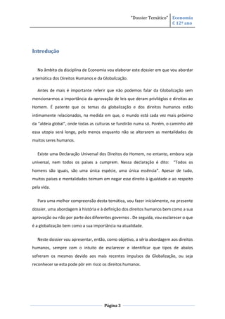 “Dossier Temático” Economia
                                                                        C 12º ano




Introdução


   No âmbito da disciplina de Economia vou elaborar este dossier em que vou abordar
a temática dos Direitos Humanos e da Globalização.

   Antes de mais é importante referir que não podemos falar da Globalização sem
mencionarmos a importância da aprovação de leis que deram privilégios e direitos ao
Homem. É patente que os temas da globalização e dos direitos humanos estão
intimamente relacionados, na medida em que, o mundo está cada vez mais próximo
da “aldeia global”, onde todas as culturas se fundirão numa só. Porém, o caminho até
essa utopia será longo, pelo menos enquanto não se alterarem as mentalidades de
muitos seres humanos.

   Existe uma Declaração Universal dos Direitos do Homem, no entanto, embora seja
universal, nem todos os países a cumprem. Nessa declaração é dito: “Todos os
homens são iguais, são uma única espécie, uma única essência”. Apesar de tudo,
muitos países e mentalidades teimam em negar esse direito à igualdade e ao respeito
pela vida.


   Para uma melhor compreensão desta temática, vou fazer inicialmente, no presente
dossier, uma abordagem à história e à definição dos direitos humanos bem como a sua
aprovação ou não por parte dos diferentes governos . De seguida, vou esclarecer o que
é a globalização bem como a sua importância na atualidade.


   Neste dossier vou apresentar, então, como objetivo, a séria abordagem aos direitos
humanos, sempre com o intuito de esclarecer e identificar que tipos de abalos
sofreram os mesmos devido aos mais recentes impulsos da Globalização, ou seja
reconhecer se esta pode pôr em risco os direitos humanos.




                                      Página 3
 