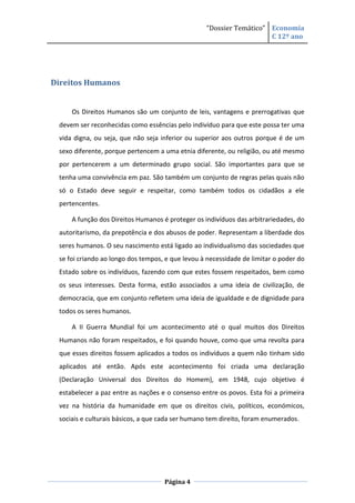“Dossier Temático” Economia
                                                                     C 12º ano




Direitos Humanos


     Os Direitos Humanos são um conjunto de leis, vantagens e prerrogativas que
 devem ser reconhecidas como essências pelo indivíduo para que este possa ter uma
 vida digna, ou seja, que não seja inferior ou superior aos outros porque é de um
 sexo diferente, porque pertencem a uma etnia diferente, ou religião, ou até mesmo
 por pertencerem a um determinado grupo social. São importantes para que se
 tenha uma convivência em paz. São também um conjunto de regras pelas quais não
 só o Estado deve seguir e respeitar, como também todos os cidadãos a ele
 pertencentes.

     A função dos Direitos Humanos é proteger os indivíduos das arbitrariedades, do
 autoritarismo, da prepotência e dos abusos de poder. Representam a liberdade dos
 seres humanos. O seu nascimento está ligado ao individualismo das sociedades que
 se foi criando ao longo dos tempos, e que levou à necessidade de limitar o poder do
 Estado sobre os indivíduos, fazendo com que estes fossem respeitados, bem como
 os seus interesses. Desta forma, estão associados a uma ideia de civilização, de
 democracia, que em conjunto refletem uma ideia de igualdade e de dignidade para
 todos os seres humanos.

     A II Guerra Mundial foi um acontecimento até o qual muitos dos Direitos
 Humanos não foram respeitados, e foi quando houve, como que uma revolta para
 que esses direitos fossem aplicados a todos os indivíduos a quem não tinham sido
 aplicados até então. Após este acontecimento foi criada uma declaração
 (Declaração Universal dos Direitos do Homem), em 1948, cujo objetivo é
 estabelecer a paz entre as nações e o consenso entre os povos. Esta foi a primeira
 vez na história da humanidade em que os direitos civis, políticos, económicos,
 sociais e culturais básicos, a que cada ser humano tem direito, foram enumerados.




                                    Página 4
 