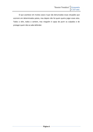“Dossier Temático” Economia
                                                                    C 12º ano

      O que acontece em muitos casos é que são denunciadas essas situações que
ocorrem em determinados países, mas depois não há quem queira julgar esses atos.
Todos o vêm, todos o sentem, mas ninguém é capaz de punir os culpados e de
proteger quem não se sabe defender.




                                      Página 6
 