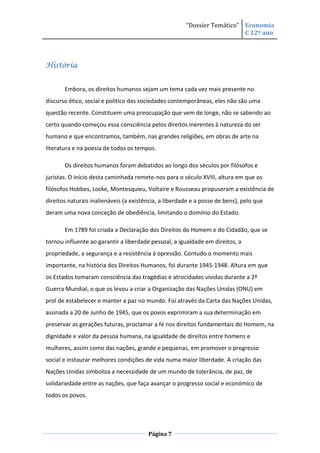 “Dossier Temático” Economia
                                                                          C 12º ano




História


       Embora, os direitos humanos sejam um tema cada vez mais presente no
discurso ético, social e politico das sociedades contemporâneas, eles não são uma
questão recente. Constituem uma preocupação que vem de longe, não se sabendo ao
certo quando começou essa consciência pelos direitos inerentes à natureza do ser
humano e que encontramos, também, nas grandes religiões, em obras de arte na
literatura e na poesia de todos os tempos.

       Os direitos humanos foram debatidos ao longo dos séculos por filósofos e
juristas. O início desta caminhada remete-nos para o século XVIII, altura em que os
filósofos Hobbes, Locke, Montesquieu, Voltaire e Rousseau propuseram a existência de
direitos naturais inalienáveis (a existência, a liberdade e a posse de bens), pelo que
deram uma nova conceção de obediência, limitando o domínio do Estado.

       Em 1789 foi criada a Declaração dos Direitos do Homem e do Cidadão, que se
tornou influente ao garantir a liberdade pessoal, a igualdade em direitos, a
propriedade, a segurança e a resistência à opressão. Contudo o momento mais
importante, na história dos Direitos Humanos, foi durante 1945-1948. Altura em que
os Estados tomaram consciência das tragédias e atrocidades vividas durante a 2ª
Guerra Mundial, o que os levou a criar a Organização das Nações Unidas (ONU) em
prol de estabelecer e manter a paz no mundo. Foi através da Carta das Nações Unidas,
assinada a 20 de Junho de 1945, que os povos exprimiram a sua determinação em
preservar as gerações futuras, proclamar a fé nos direitos fundamentais do Homem, na
dignidade e valor da pessoa humana, na igualdade de direitos entre homens e
mulheres, assim como das nações, grande e pequenas, em promover o progresso
social e instaurar melhores condições de vida numa maior liberdade. A criação das
Nações Unidas simboliza a necessidade de um mundo de tolerância, de paz, de
solidariedade entre as nações, que faça avançar o progresso social e económico de
todos os povos.




                                        Página 7
 
