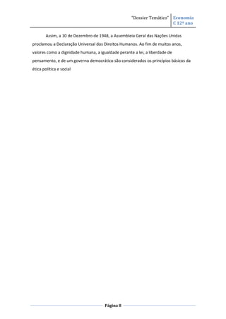 “Dossier Temático” Economia
                                                                       C 12º ano

        Assim, a 10 de Dezembro de 1948, a Assembleia Geral das Nações Unidas
proclamou a Declaração Universal dos Direitos Humanos. Ao fim de muitos anos,
valores como a dignidade humana, a igualdade perante a lei, a liberdade de
pensamento, e de um governo democrático são considerados os princípios básicos da
ética política e social




                                      Página 8
 