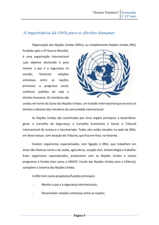 “Dossier Temático” Economia
                                                                         C 12º ano




A importância da ONU para os direitos humanos


       Organização das Nações Unidas (ONU), ou simplesmente Nações Unidas (NU),
fundada após a 2ª Guerra Mundial,
é uma organização internacional
cujo objetivo declarado é para
manter a paz e a segurança no
mundo,      fomentar          relações
amistosas    entre     as     nações,
promover    o     progresso     social,
melhores    padrões    de     vida   e
direitos humanos. Os membros são
unidos em torno da Carta das Nações Unidas, um tratado internacional que enuncia os
direitos e deveres dos membros da comunidade internacional.

       As Nações Unidas são constituídas por cinco órgãos principais: a Assembleia-
geral, o Conselho de Segurança, o Conselho Económico e Social, o Tribunal
Internacional de Justiça e o Secretariado. Todos eles estão situados na sede da ONU,
em Nova Iorque, com exceção do Tribunal, que fica em Haia, na Holanda.

       Existem organismos especializados, com ligação à ONU, que trabalham em
áreas tão diversas como a da saúde, agricultura, aviação civil, meteorologia e trabalho.
Estes organismos especializados, juntamente com as Nações Unidas e outros
programas e fundos (tais como a UNICEF, Fundo das Nações Unidas para a Infância),
compõem o Sistema das Nações Unidas.

       A ONU tem como propósitos/funções principais:

       ·        Manter a paz e a segurança internacionais;

       ·        Desenvolver relações amistosas entre as nações;




                                          Página 9
 
