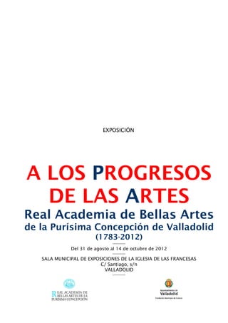 EXPOSICIÓN




A LOS PROGRESOS
  DE LAS ARTES
Real Academia de Bellas Artes
de la Purísima Concepción de Valladolid
                        (1783-2012)
                               ----------
              Del 31 de agosto al 14 de octubre de 2012
                               ----------
   SALA MUNICIPAL DE EXPOSICIONES DE LA IGLESIA DE LAS FRANCESAS
                          C/ Santiago, s/n
                            VALLADOLID
                               ----------
 