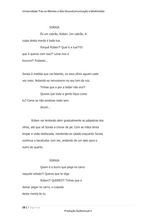 Universidade Trás-os-Montes e Alto DouroComunicação e Multimédia




                           SORAIA

                   És um cabrão, Rúben. Um cabrão. A

culpa desta merda é toda tua.

                   Porquê Rúben?! Qual é a tua?!!O

que é queres com isso?! Levar-nos a

loucura?! Fodasse...



Soraia à medida que vai falando, os seus olhos aguam cada

vez mais. Notando-se nervosismo no seu tom de voz.

                   Tinhas que o por a beber não era?!

                   Queres que toda a gente fique como

tu? Como se não existisse noite sem

                   álcool...



        Rúben vai tentando abrir gradualmente as pálpebras dos

olhos, até que vê Soraia a chorar de pé. Com as mãos tenta

limpar a visão desfocada, mantendo-se calado enquanto Soraia

continua a barafustar com ele, andando de um lado para o

outro do quarto.



                           SORAIA

                   Quem é o burro que pega no carro

naquele estado?! Queres que te diga

                   Rúben?! QUERES?! Tinhas que o

deixar pegar no carro, o culpado

desta merda és tu.



10 | P á g i n a
                                     Produção Audiovisual II
 